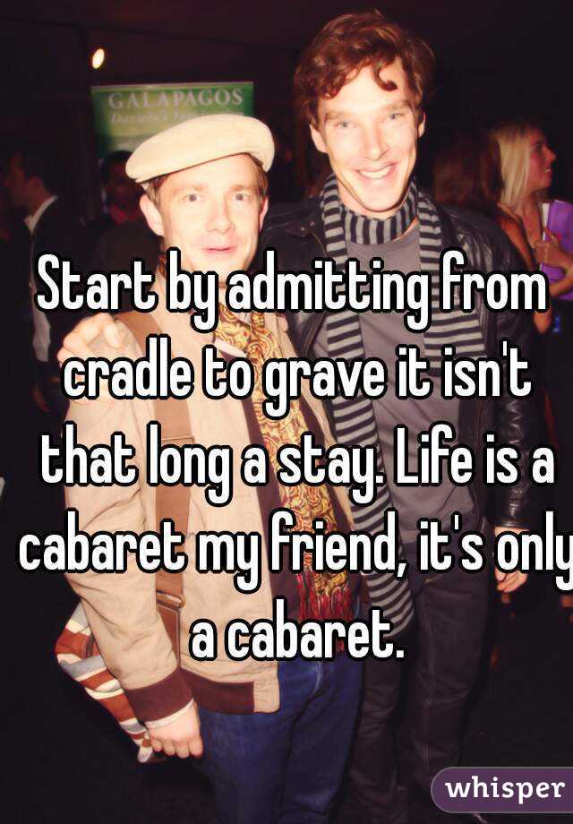 Start by admitting from cradle to grave it isn't that long a stay. Life is a cabaret my friend, it's only a cabaret.