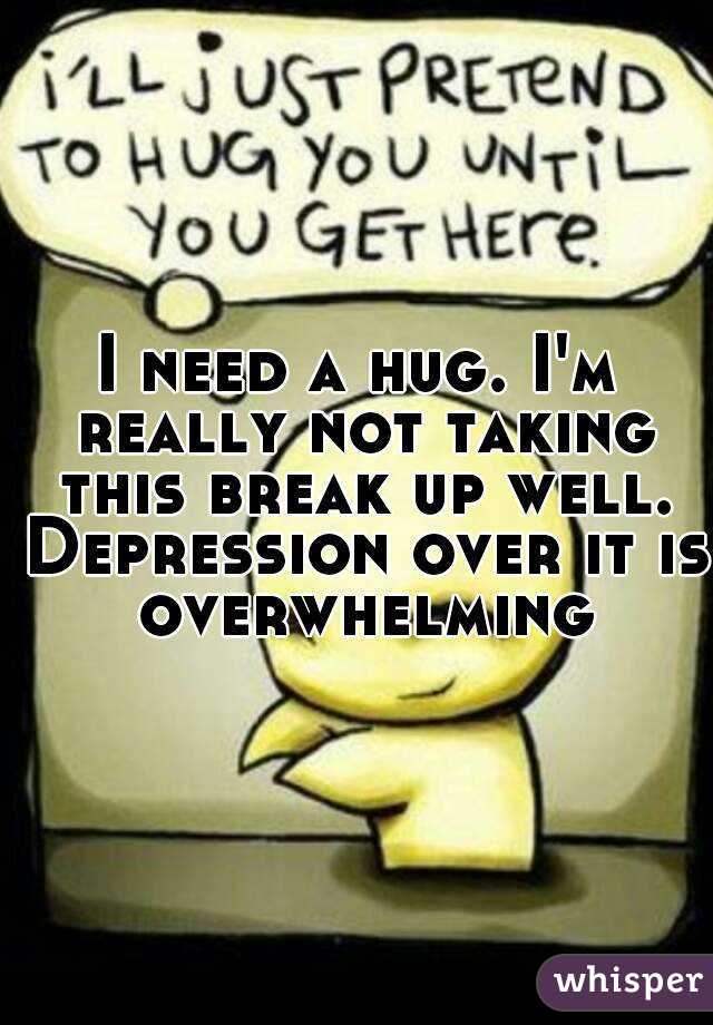 I need a hug. I'm really not taking this break up well. Depression over it is overwhelming