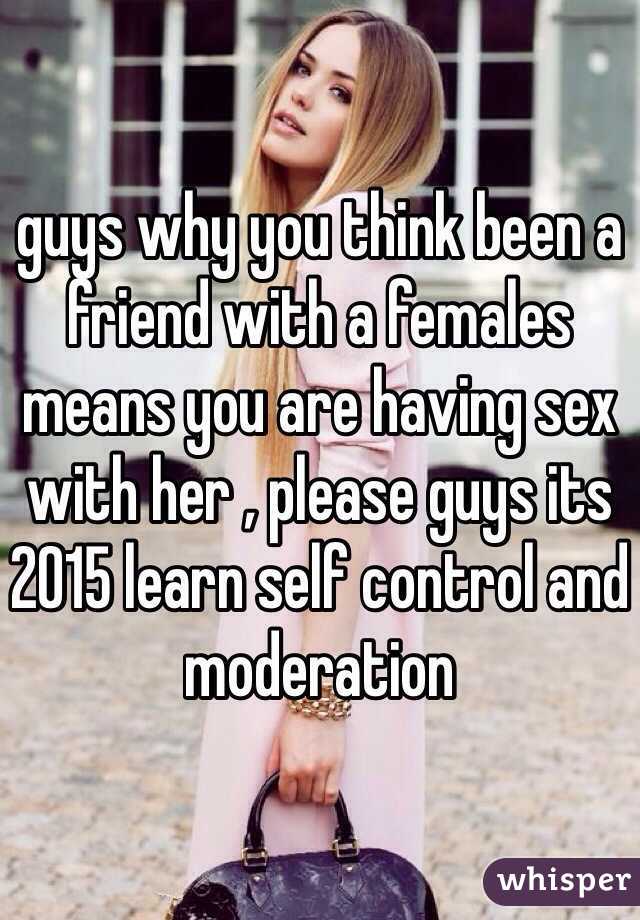 guys why you think been a friend with a females means you are having sex with her , please guys its 2015 learn self control and moderation 