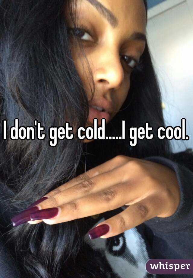 I don't get cold.....I get cool.