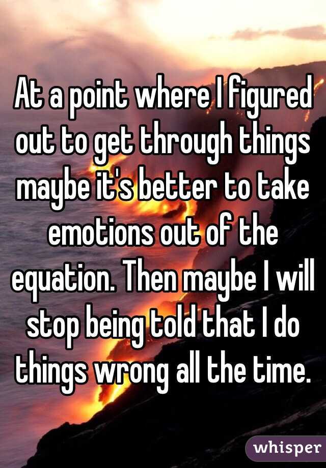 At a point where I figured out to get through things maybe it's better to take emotions out of the equation. Then maybe I will stop being told that I do things wrong all the time.