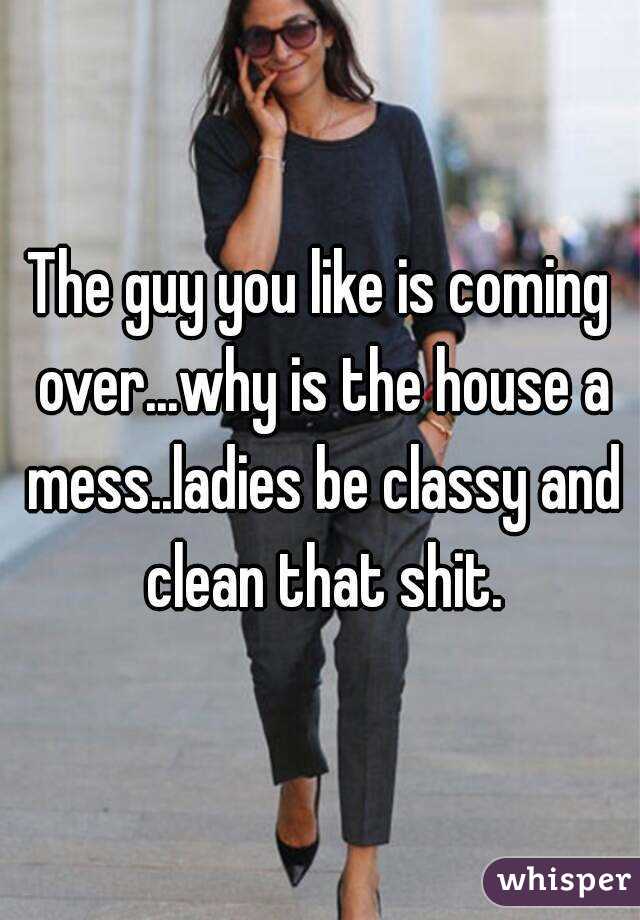 The guy you like is coming over...why is the house a mess..ladies be classy and clean that shit.