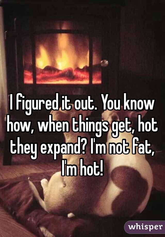 I figured it out. You know how, when things get, hot they expand? I'm not fat, I'm hot!