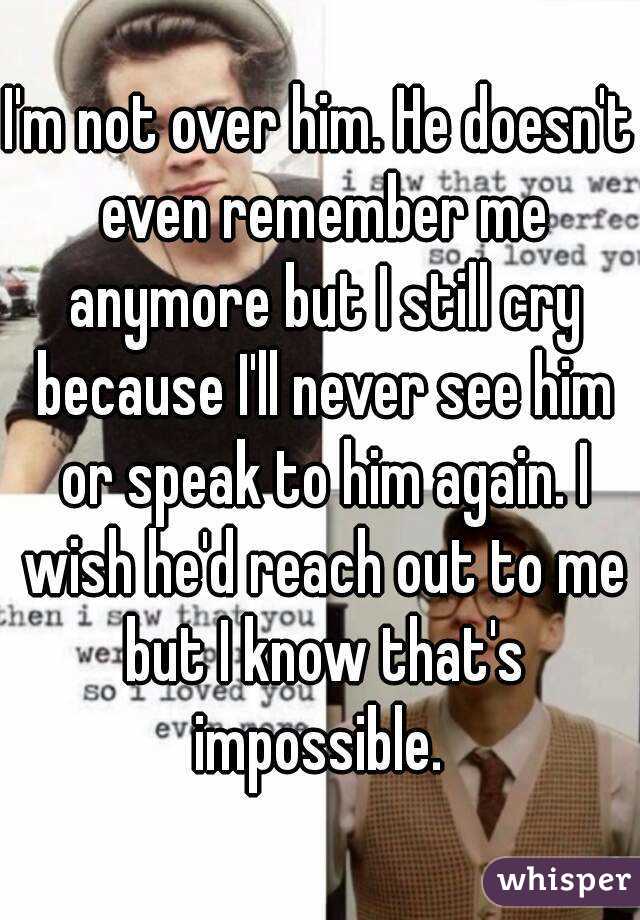 I'm not over him. He doesn't even remember me anymore but I still cry because I'll never see him or speak to him again. I wish he'd reach out to me but I know that's impossible. 