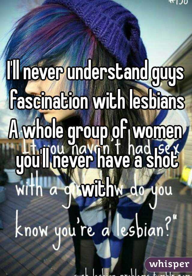 I'll never understand guys fascination with lesbians
A whole group of women you'll never have a shot with