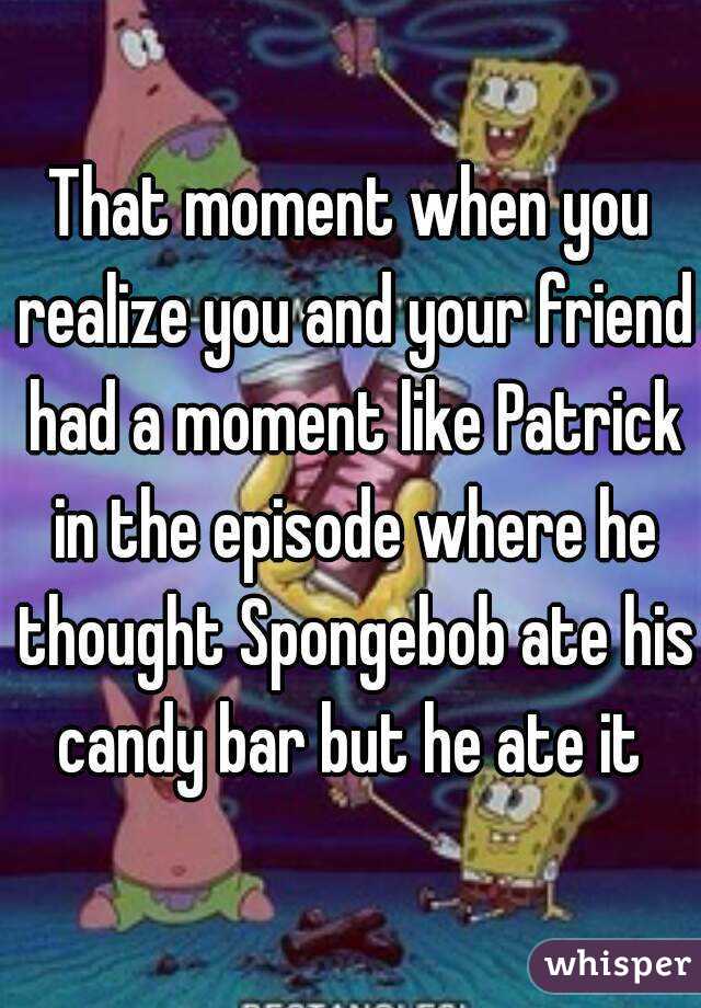 That moment when you realize you and your friend had a moment like Patrick in the episode where he thought Spongebob ate his candy bar but he ate it 