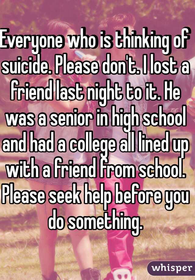 Everyone who is thinking of suicide. Please don't. I lost a friend last night to it. He was a senior in high school and had a college all lined up with a friend from school. Please seek help before you do something. 