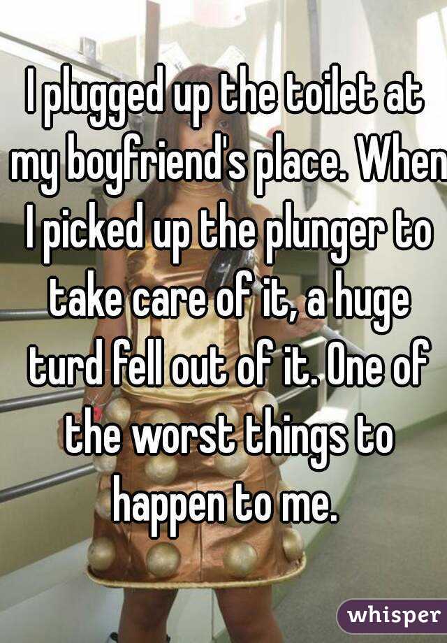 I plugged up the toilet at my boyfriend's place. When I picked up the plunger to take care of it, a huge turd fell out of it. One of the worst things to happen to me. 