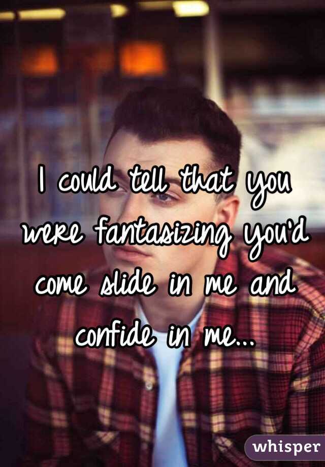 I could tell that you were fantasizing you'd come slide in me and confide in me... 