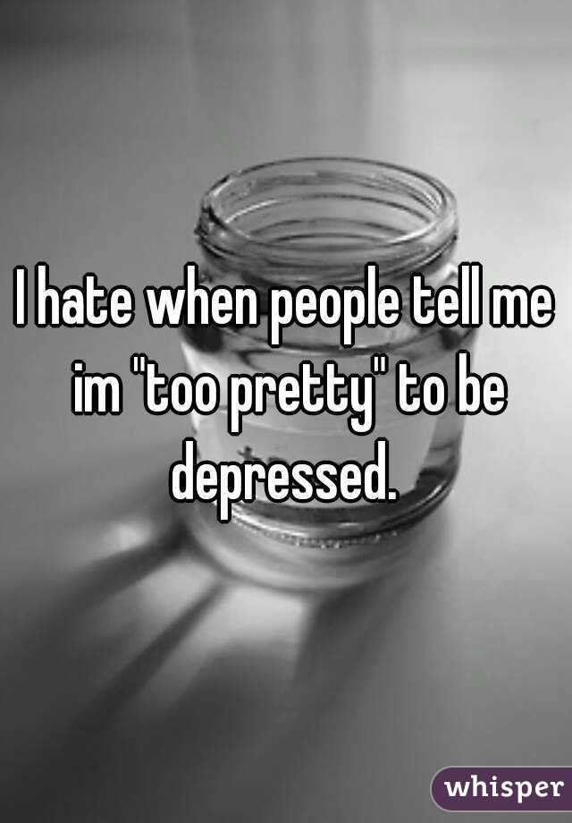 I hate when people tell me im "too pretty" to be depressed. 