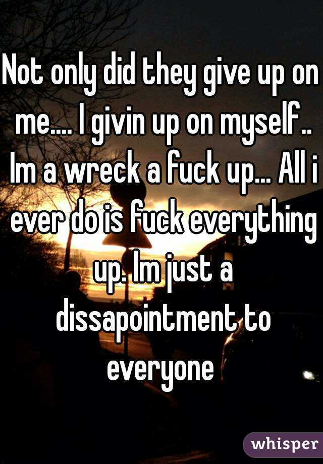 Not only did they give up on me.... I givin up on myself.. Im a wreck a fuck up... All i ever do is fuck everything up. Im just a dissapointment to everyone 