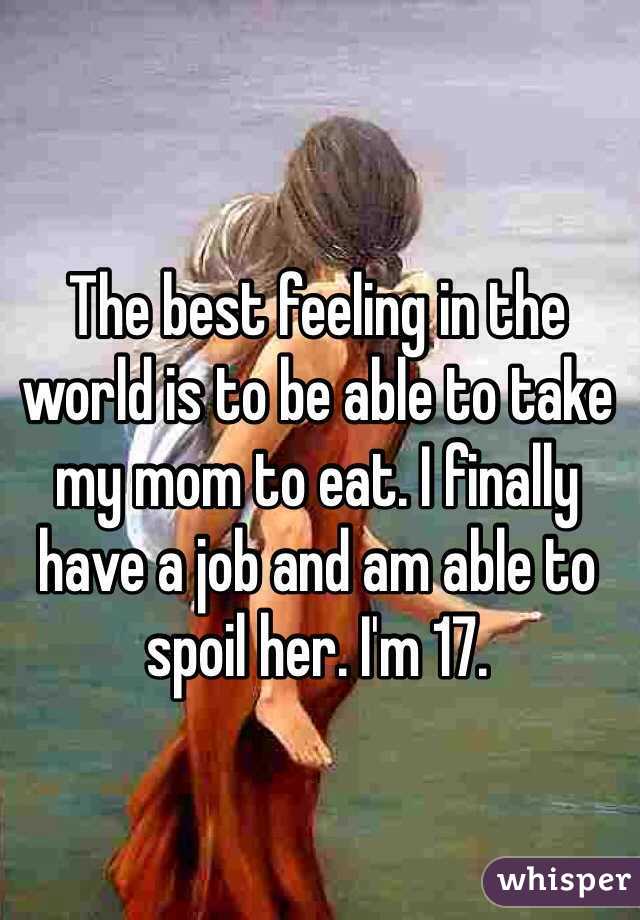 The best feeling in the world is to be able to take my mom to eat. I finally have a job and am able to spoil her. I'm 17. 