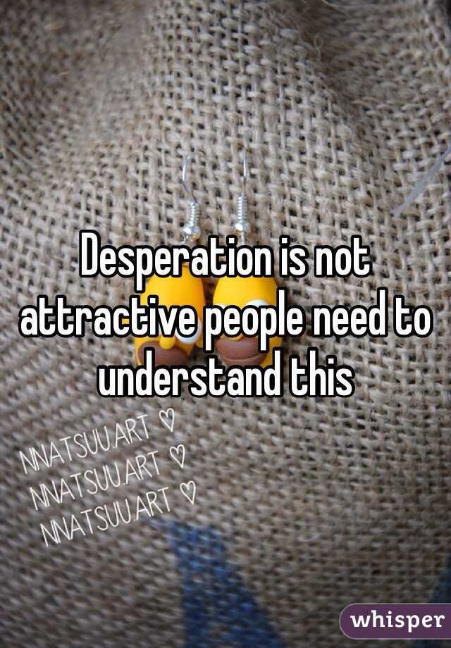 Desperation is not attractive people need to understand this