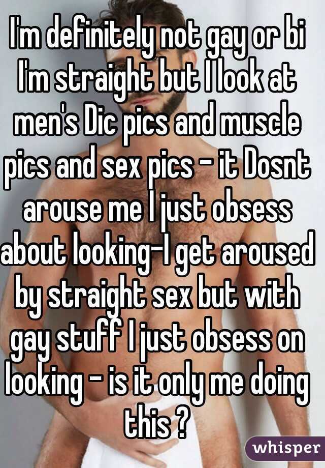 I'm definitely not gay or bi I'm straight but I look at men's Dic pics and muscle pics and sex pics - it Dosnt arouse me I just obsess about looking-I get aroused by straight sex but with gay stuff I just obsess on looking - is it only me doing this ?