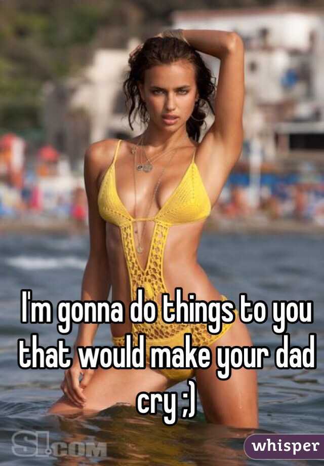 I'm gonna do things to you that would make your dad cry ;)