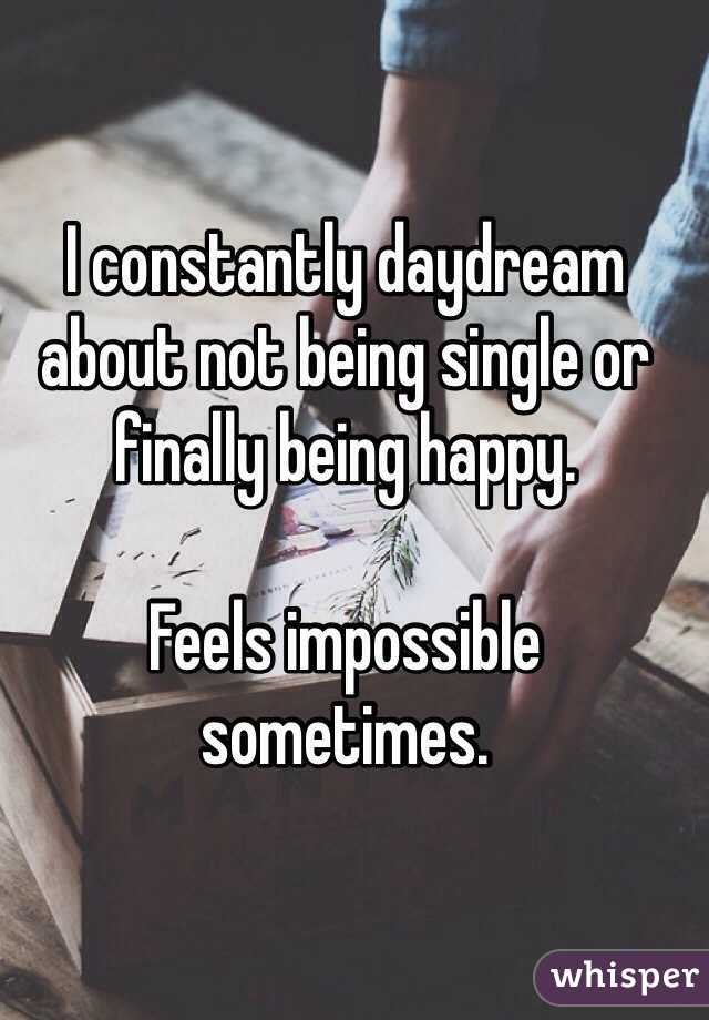 I constantly daydream about not being single or finally being happy. 

Feels impossible sometimes. 