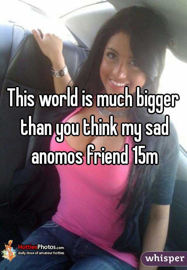 This world is much bigger than you think my sad anomos friend 15m