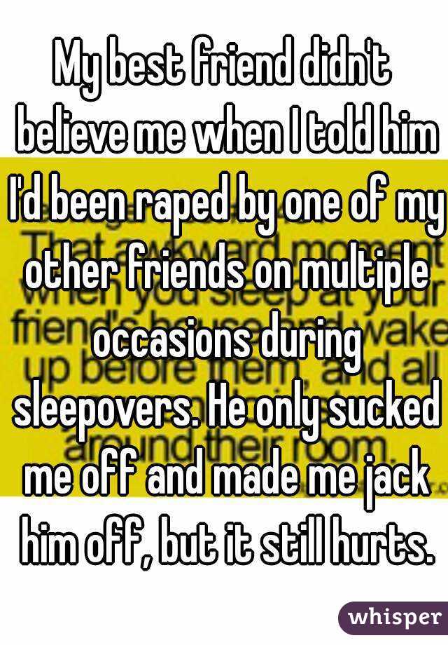 My best friend didn't believe me when I told him I'd been raped by one of my other friends on multiple occasions during sleepovers. He only sucked me off and made me jack him off, but it still hurts.