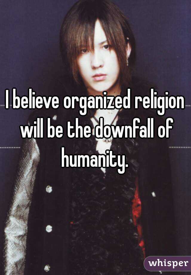 I believe organized religion will be the downfall of humanity. 