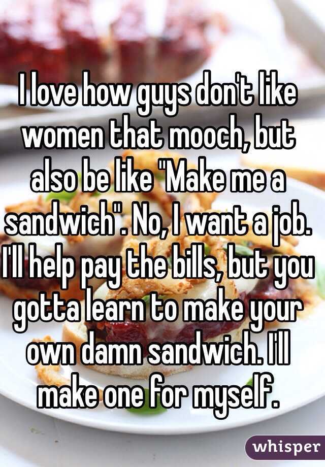 I love how guys don't like women that mooch, but also be like "Make me a sandwich". No, I want a job. I'll help pay the bills, but you gotta learn to make your own damn sandwich. I'll make one for myself. 