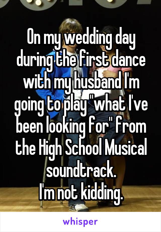 On my wedding day during the first dance with my husband I'm going to play "what I've been looking for" from the High School Musical soundtrack.
I'm not kidding.