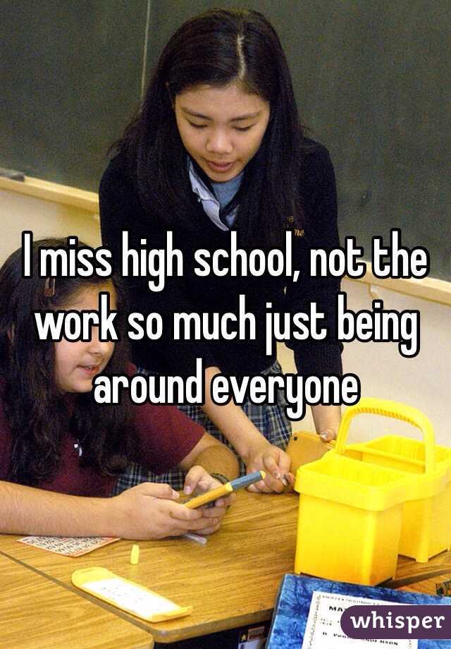 I miss high school, not the work so much just being around everyone 