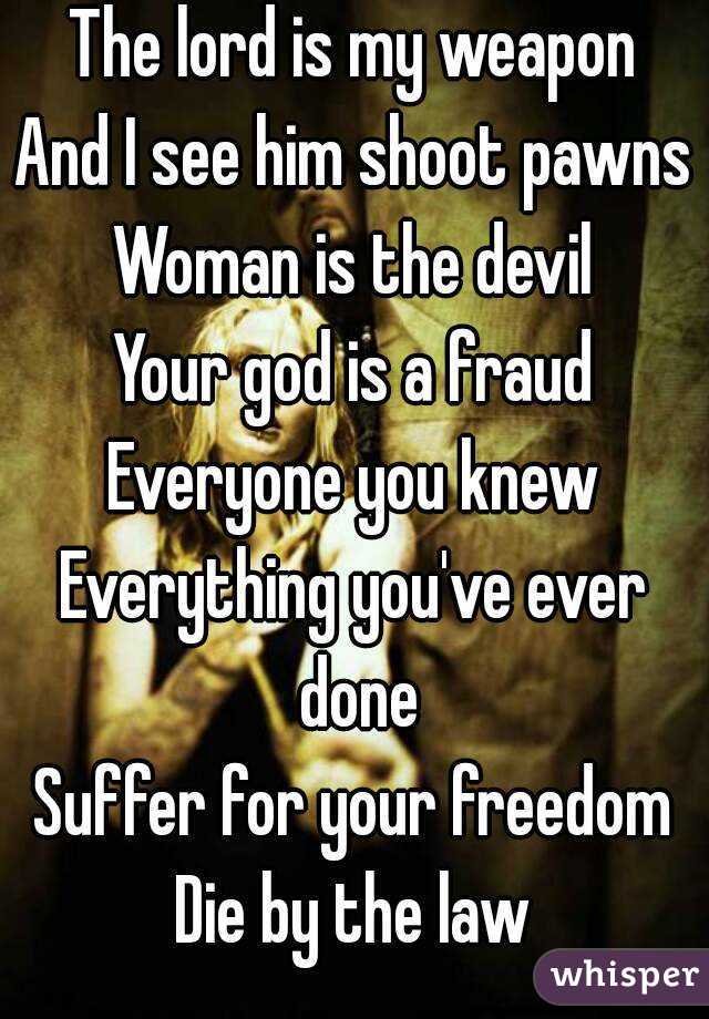 The lord is my weapon
And I see him shoot pawns
Woman is the devil
Your god is a fraud
Everyone you knew
Everything you've ever done
Suffer for your freedom
Die by the law