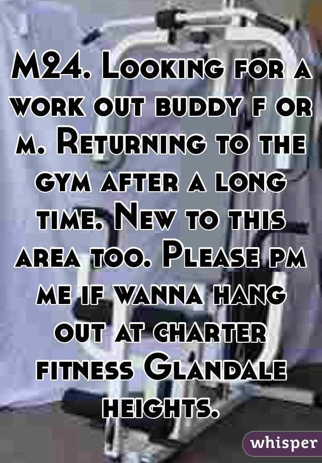 M24. Looking for a work out buddy f or m. Returning to the gym after a long time. New to this area too. Please pm me if wanna hang out at charter fitness Glandale heights. 