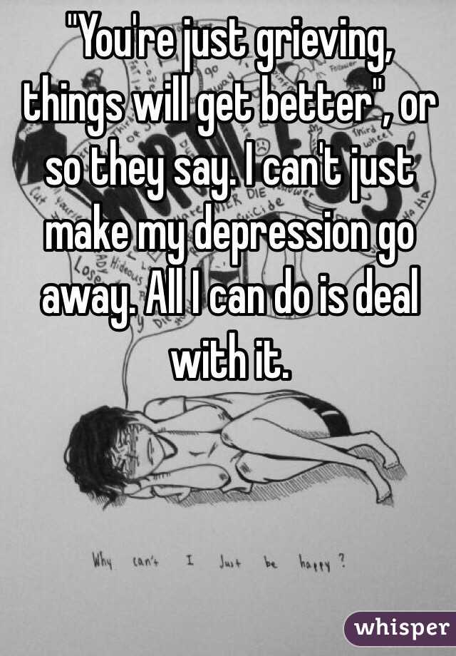 "You're just grieving, things will get better", or so they say. I can't just make my depression go away. All I can do is deal with it. 
