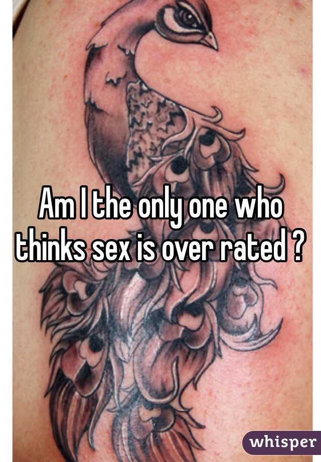 Am I the only one who thinks sex is over rated ?