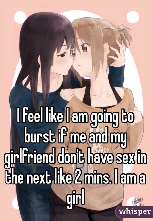 I feel like I am going to burst if me and my girlfriend don't have sex in the next like 2 mins. I am a girl