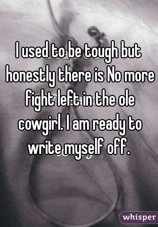 I used to be tough but honestly there is No more fight left in the ole cowgirl. I am ready to write myself off. 