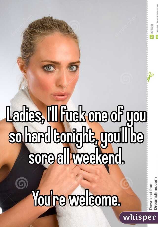 Ladies, I'll fuck one of you so hard tonight, you'll be sore all weekend. 

You're welcome. 