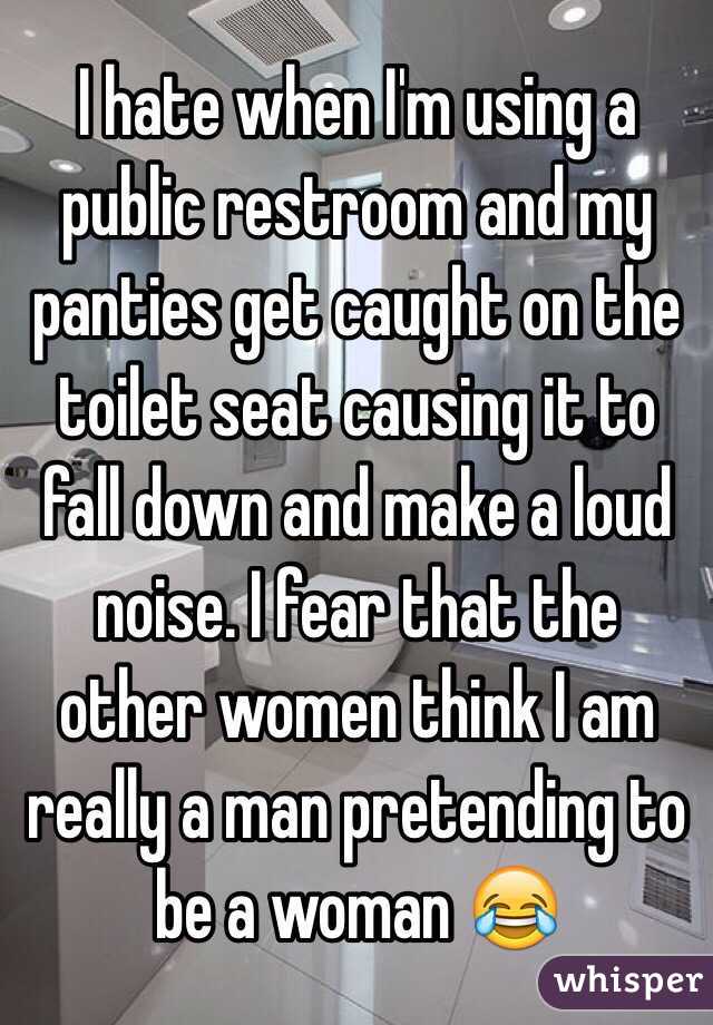 I hate when I'm using a public restroom and my panties get caught on the toilet seat causing it to fall down and make a loud noise. I fear that the other women think I am really a man pretending to be a woman 😂