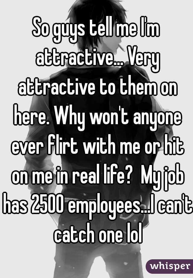 So guys tell me I'm attractive... Very attractive to them on here. Why won't anyone ever flirt with me or hit on me in real life?  My job has 2500 employees...I can't catch one lol