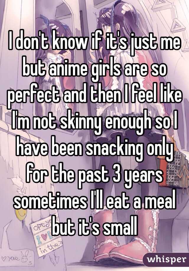 I don't know if it's just me but anime girls are so perfect and then I feel like I'm not skinny enough so I have been snacking only for the past 3 years sometimes I'll eat a meal but it's small 