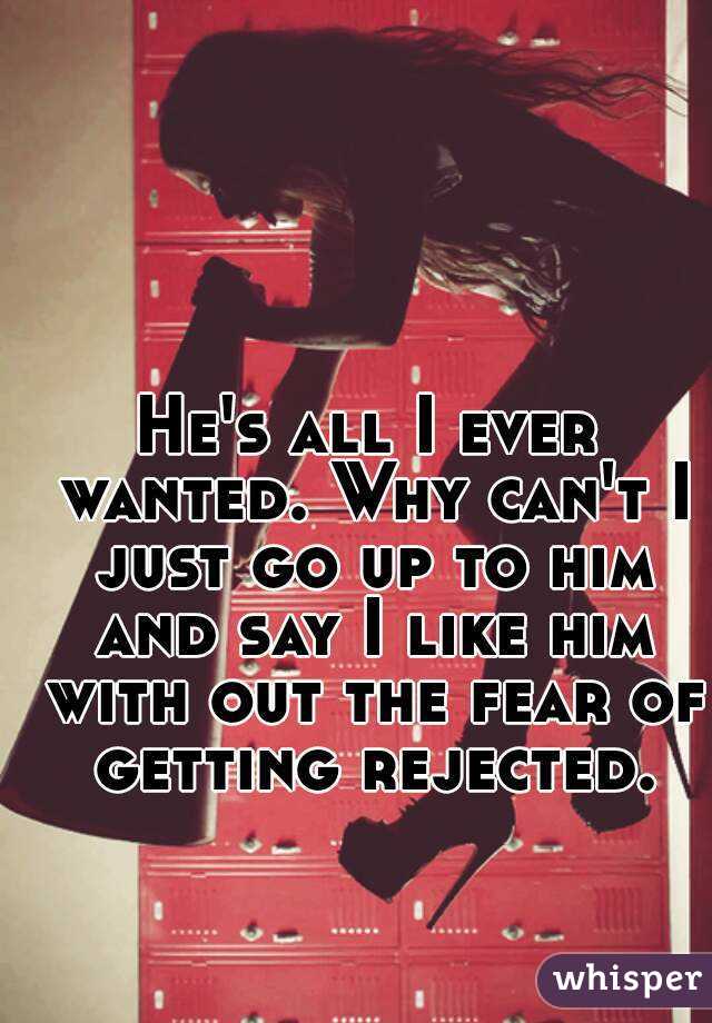 He's all I ever wanted. Why can't I just go up to him and say I like him with out the fear of getting rejected.