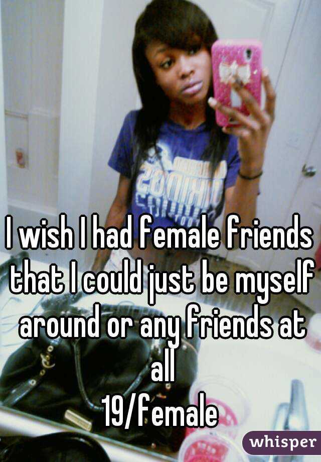 I wish I had female friends that I could just be myself around or any friends at all
19/female