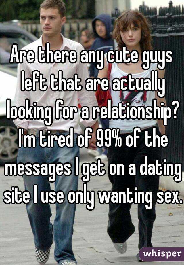 Are there any cute guys left that are actually looking for a relationship? I'm tired of 99% of the messages I get on a dating site I use only wanting sex.