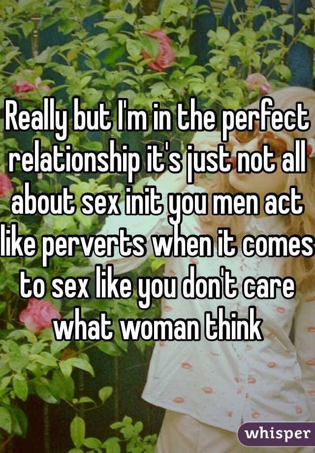 Really but I'm in the perfect relationship it's just not all about sex init you men act like perverts when it comes to sex like you don't care what woman think