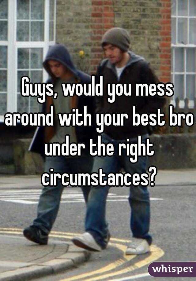 Guys, would you mess around with your best bro under the right circumstances?