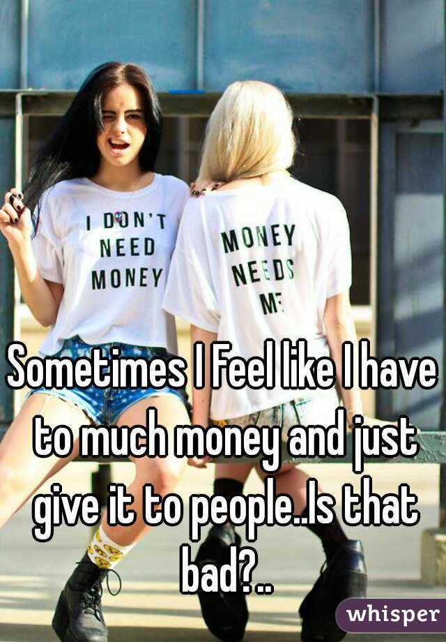 Sometimes I Feel like I have to much money and just give it to people..Is that bad?..