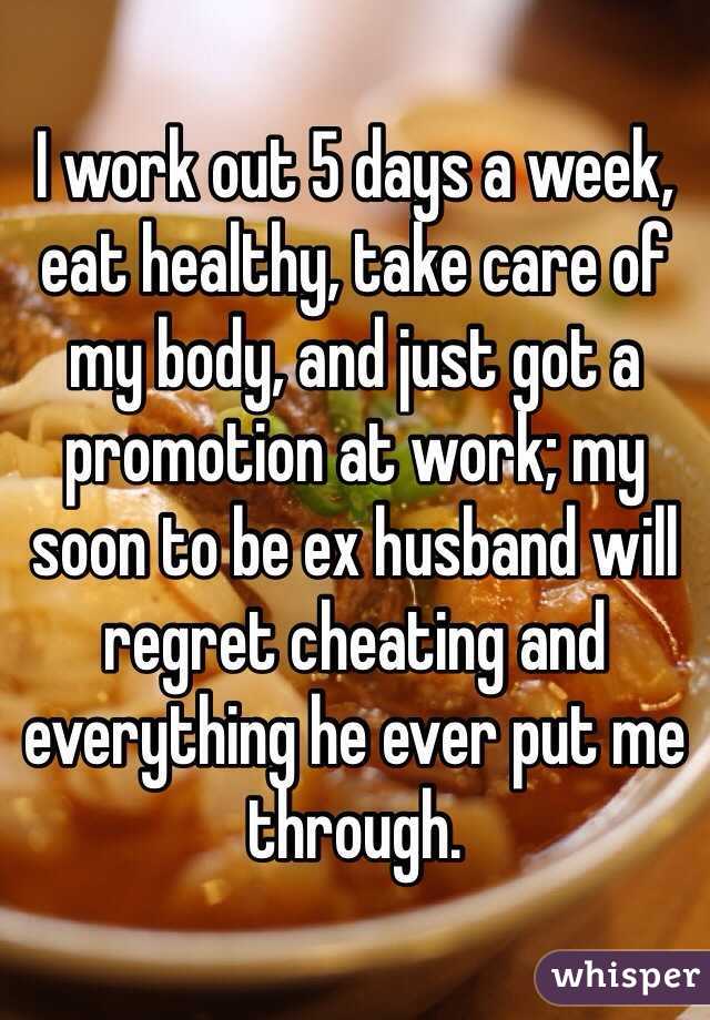 I work out 5 days a week, eat healthy, take care of my body, and just got a promotion at work; my soon to be ex husband will regret cheating and everything he ever put me through. 