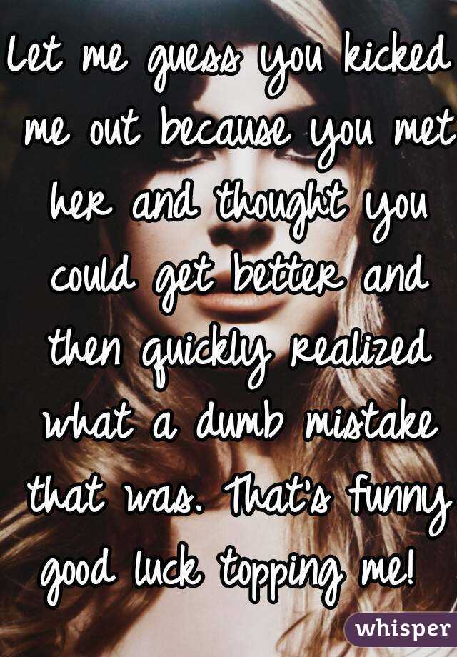 Let me guess you kicked me out because you met her and thought you could get better and then quickly realized what a dumb mistake that was. That's funny good luck topping me! 