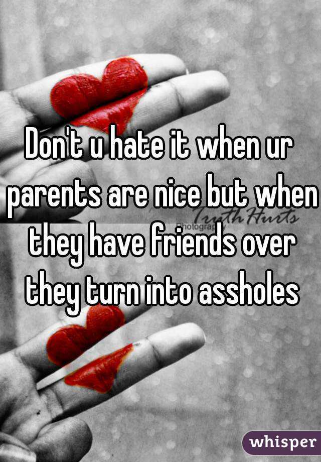 Don't u hate it when ur parents are nice but when they have friends over they turn into assholes