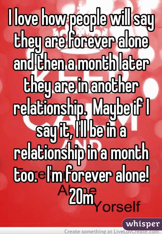 I love how people will say they are forever alone and then a month later they are in another relationship.  Maybe if I say it, I'll be in a relationship in a month too.   I'm forever alone! 20m