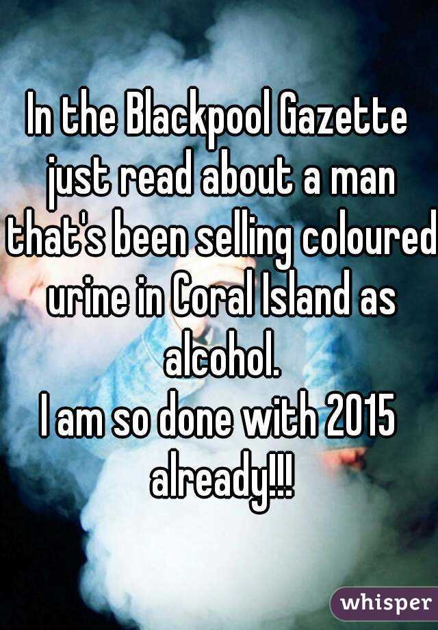 In the Blackpool Gazette just read about a man that's been selling coloured urine in Coral Island as alcohol.
I am so done with 2015 already!!!