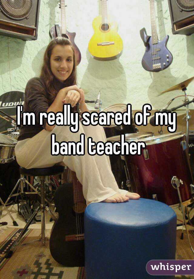 I'm really scared of my band teacher