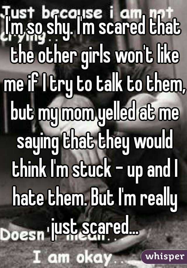 I'm so shy. I'm scared that the other girls won't like me if I try to talk to them, but my mom yelled at me saying that they would think I'm stuck - up and I hate them. But I'm really just scared...