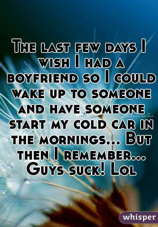 The last few days I wish I had a boyfriend so I could wake up to someone and have someone start my cold car in the mornings... But then I remember... Guys suck! Lol